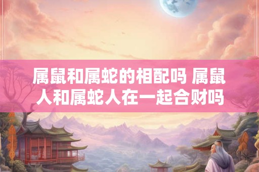属鼠和属蛇的相配吗 属鼠人和属蛇人在一起合财吗