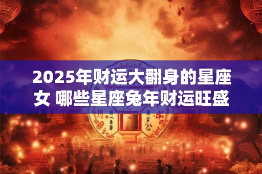 2025年财运大翻身的星座女 哪些星座兔年财运旺盛 2025年财运大翻身的星座女 哪些星座兔年财运旺盛