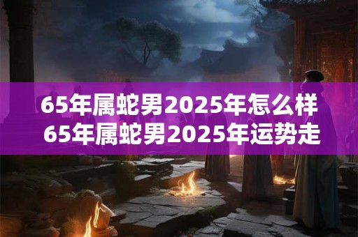 65年属蛇男2025年怎么样 65年属蛇男2025年运势走向