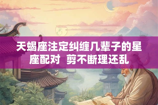 天蝎座注定纠缠几辈子的星座配对  剪不断理还乱