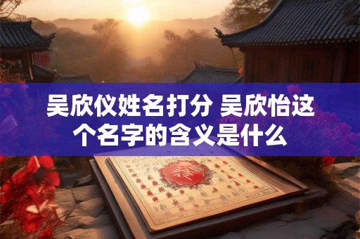 吴欣仪姓名打分 吴欣怡这个名字的含义是什么