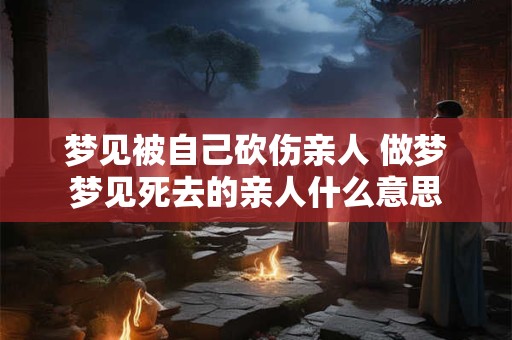 梦见被自己砍伤亲人 做梦梦见死去的亲人什么意思