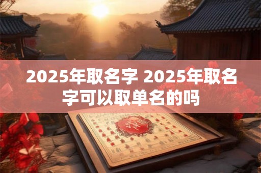 2025年取名字 2025年取名字可以取单名的吗