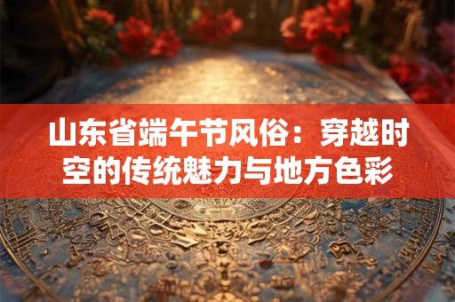 山东省端午节风俗：穿越时空的传统魅力与地方色彩