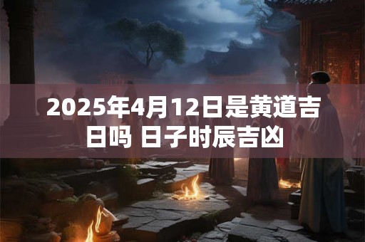 2025年4月12日是黄道吉日吗 日子时辰吉凶