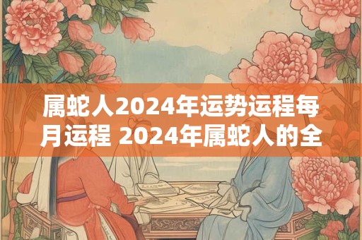 属蛇人2024年运势运程每月运程 2024年属蛇人的全年运势