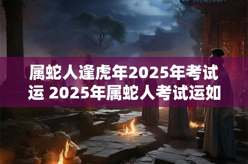 属蛇人逢虎年2025年考试运 2025年属蛇人考试运如何