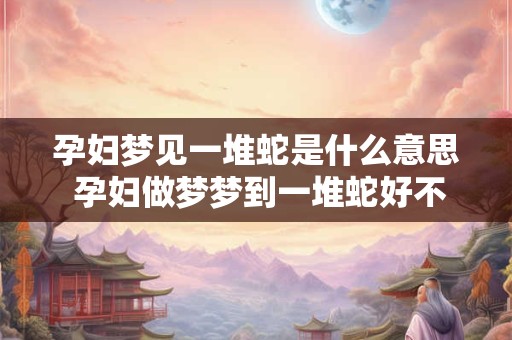 孕妇梦见一堆蛇是什么意思 孕妇做梦梦到一堆蛇好不好