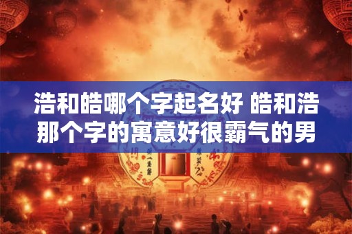 浩和皓哪个字起名好 皓和浩那个字的寓意好很霸气的男孩名字有哪些