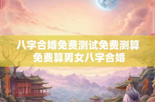 八字合婚免费测试免费测算 免费算男女八字合婚
