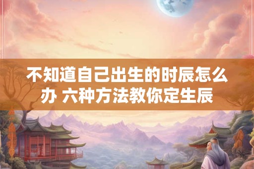 不知道自己出生的时辰怎么办 六种方法教你定生辰