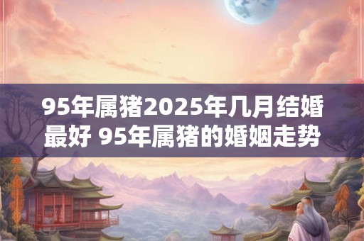 详细阅读:95年属猪2025年几月结婚最好 95年属猪的婚姻走势 95年属猪2025年几月结婚最好 95年属猪的婚姻走势