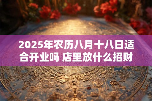 2025年农历八月十八日适合开业吗 店里放什么招财