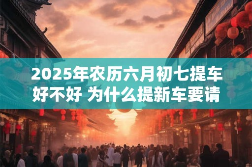 2025年农历六月初七提车好不好 为什么提新车要请人开
