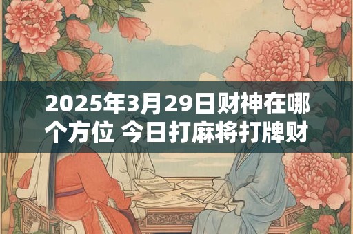 详细阅读:2025年3月29日财神在哪个方位 今日打麻将打牌财神方位! 2025年3月29日财神在哪个方位 今日打麻将打牌财神方位!