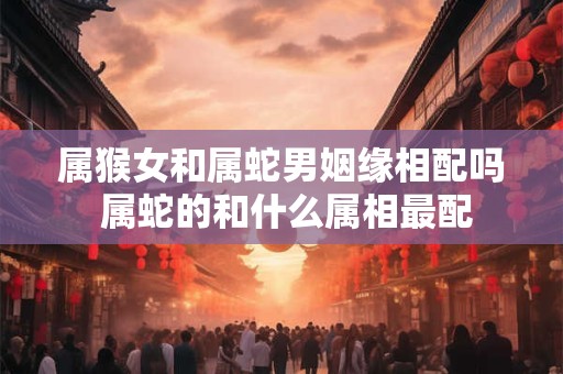 属猴女和属蛇男姻缘相配吗 属蛇的和什么属相最配