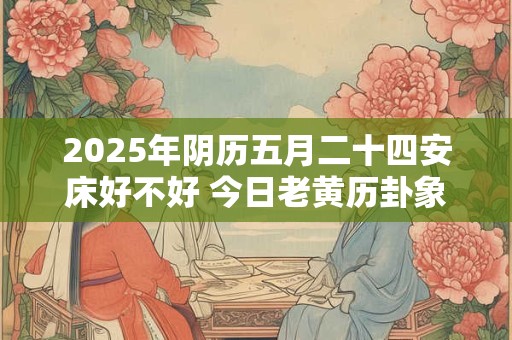 2025年阴历五月二十四安床好不好 今日老黄历卦象