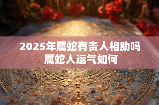 2025年属蛇有贵人相助吗 属蛇人运气如何