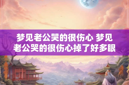 梦见老公哭的很伤心 梦见老公哭的很伤心掉了好多眼泪