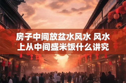 房子中间放盆水风水 风水上从中间盛米饭什么讲究