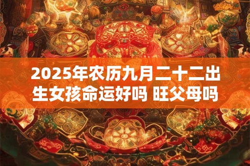 2025年农历九月二十二出生女孩命运好吗 旺父母吗 2025年农历九月二十二出生女孩命运好吗 旺父母吗