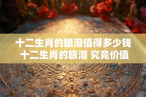 十二生肖的眼泪值得多少钱 十二生肖的眼泪 究竟价值几何 十二生肖的眼泪值得多少钱 十二生肖的眼泪 究竟价值几何