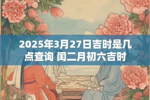 2025年3月27日吉时是几点查询 闰二月初六吉时