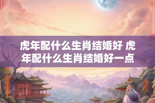 虎年配什么生肖结婚好 虎年配什么生肖结婚好一点
