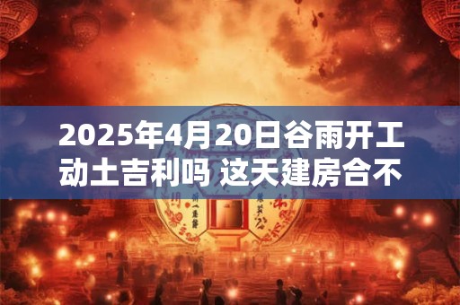 2025年4月20日谷雨开工动土吉利吗 这天建房合不合适