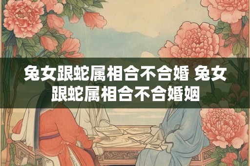 兔女跟蛇属相合不合婚 兔女跟蛇属相合不合婚姻