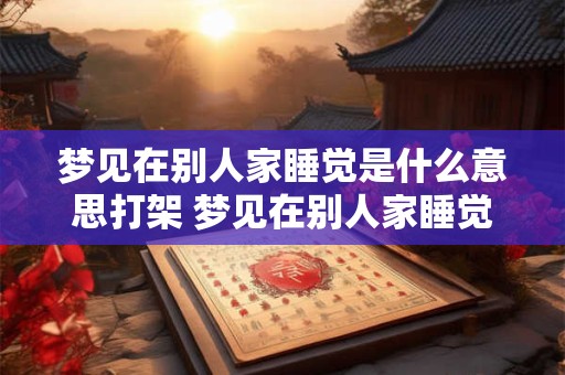 梦见在别人家睡觉是什么意思打架 梦见在别人家睡觉是什么意思