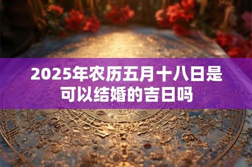2025年农历五月十八日是可以结婚的吉日吗