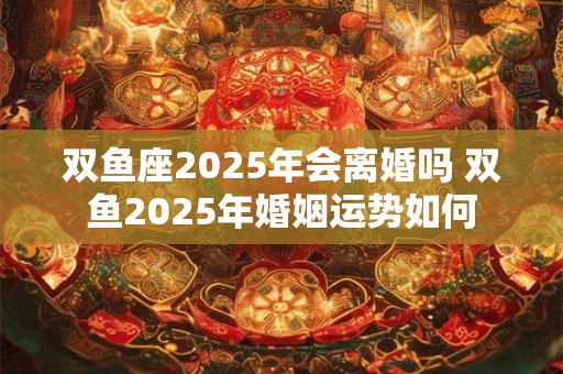 双鱼座2025年会离婚吗 双鱼2025年婚姻运势如何