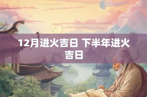 12月进火吉日 下半年进火吉日