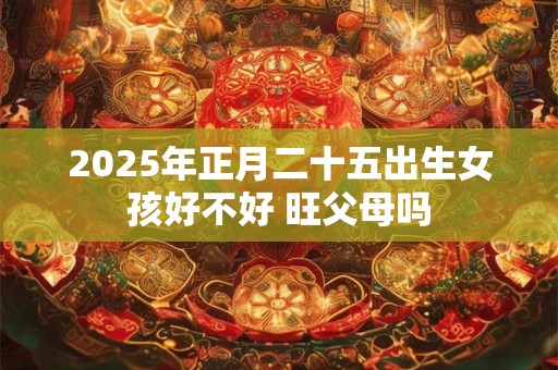 2025年正月二十五出生女孩好不好 旺父母吗