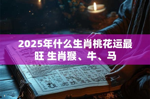 2025年什么生肖桃花运最旺 生肖猴、牛、马 2025年什么生肖桃花运最旺 生肖猴、牛、马