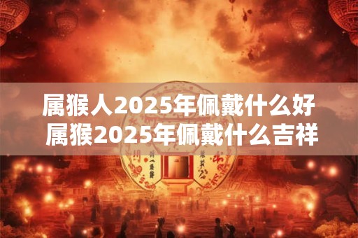 属猴人2025年佩戴什么好 属猴2025年佩戴什么吉祥物