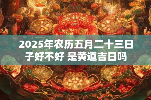 2025年农历五月二十三日子好不好 是黄道吉日吗