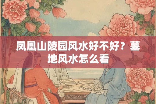 凤凰山陵园风水好不好?墓地风水怎么看 凤凰山陵园风水好不好?墓地风水怎么看