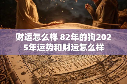 财运怎么样 82年的狗2025年运势和财运怎么样