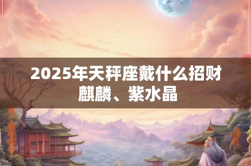 2025年天秤座戴什么招财 麒麟、紫水晶