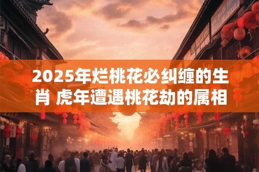 2025年烂桃花必纠缠的生肖 虎年遭遇桃花劫的属相 2025年烂桃花必纠缠的生肖 虎年遭遇桃花劫的属相