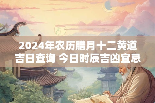 2024年农历腊月十二黄道吉日查询 今日时辰吉凶宜忌