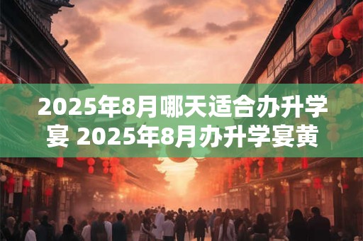2025年8月哪天适合办升学宴 2025年8月办升学宴黄道吉日查询