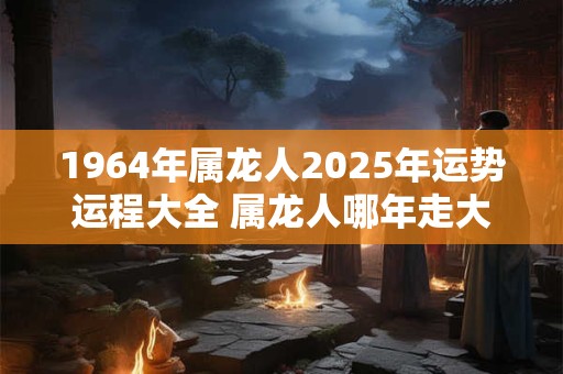 1964年属龙人2025年运势运程大全 属龙人哪年走大运