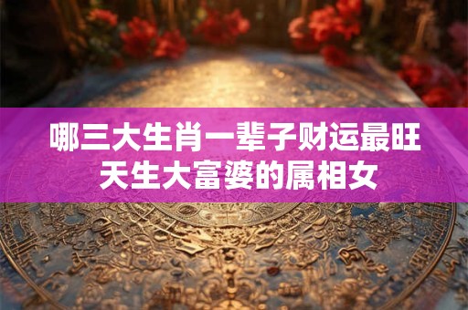 哪三大生肖一辈子财运最旺 天生大富婆的属相女