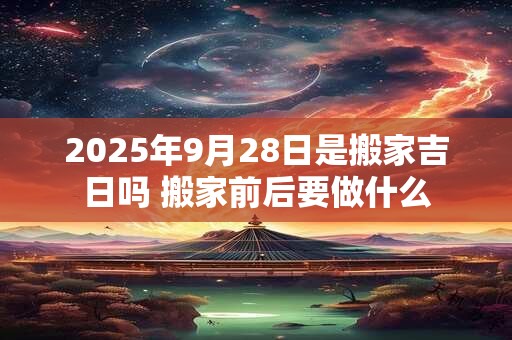 2025年9月28日是搬家吉日吗 搬家前后要做什么