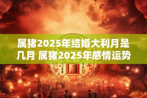 属猪2025年结婚大利月是几月 属猪2025年感情运势