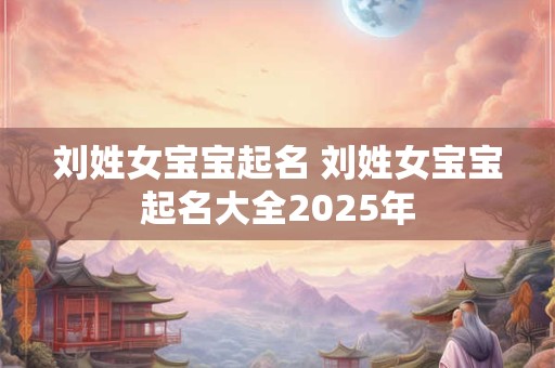 刘姓女宝宝起名 刘姓女宝宝起名大全2025年