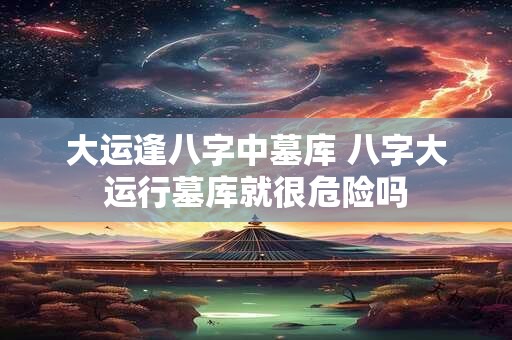 大运逢八字中墓库 八字大运行墓库就很危险吗
